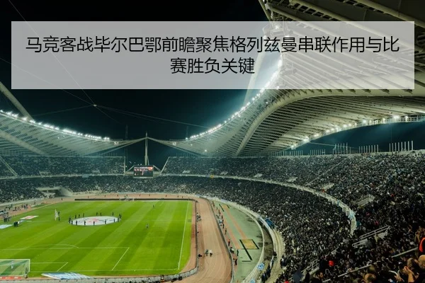 马竞客战毕尔巴鄂前瞻聚焦格列兹曼串联作用与比赛胜负关键